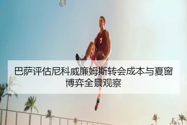 巴萨评估尼科威廉姆斯转会成本与夏窗博弈全景观察