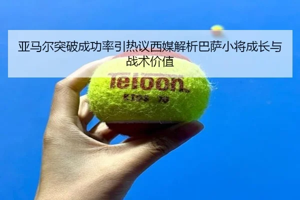 亚马尔突破成功率引热议西媒解析巴萨小将成长与战术价值