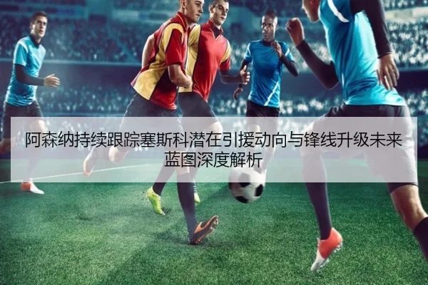 阿森纳持续跟踪塞斯科潜在引援动向与锋线升级未来蓝图深度解析