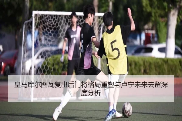 皇马库尔图瓦复出后门将格局重塑与卢宁未来去留深度分析