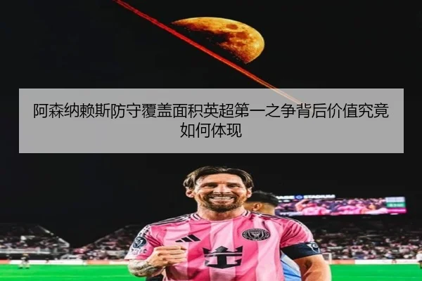 阿森纳赖斯防守覆盖面积英超第一之争背后价值究竟如何体现