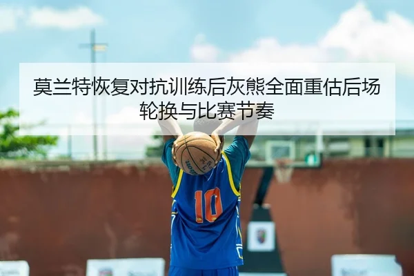 莫兰特恢复对抗训练后灰熊全面重估后场轮换与比赛节奏