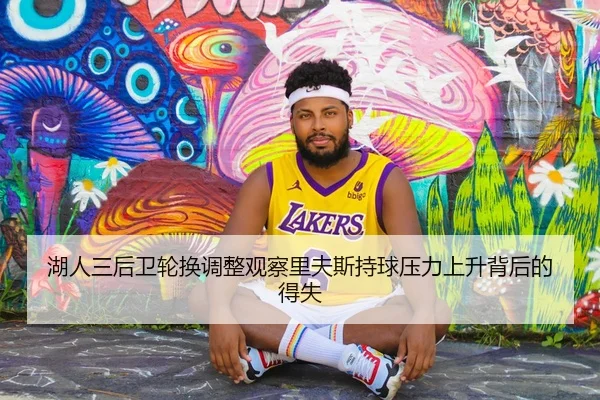 湖人三后卫轮换调整观察里夫斯持球压力上升背后的得失