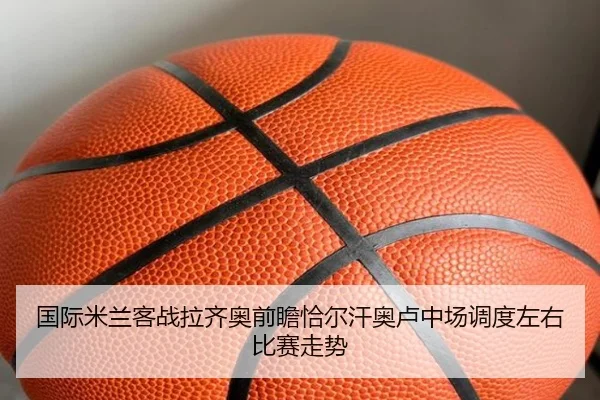 国际米兰客战拉齐奥前瞻恰尔汗奥卢中场调度左右比赛走势